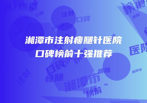 湘潭市注射瘦腿针医院口碑榜前十强推荐
