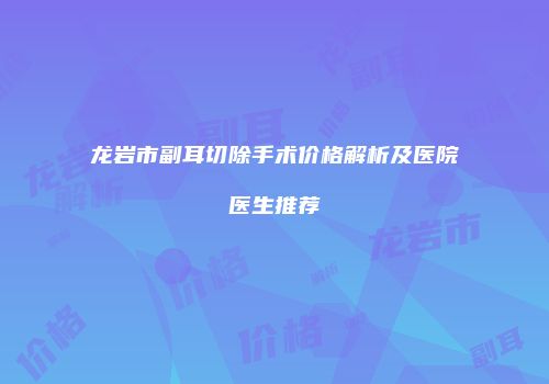 龙岩市副耳切除手术价格解析及医院医生推荐