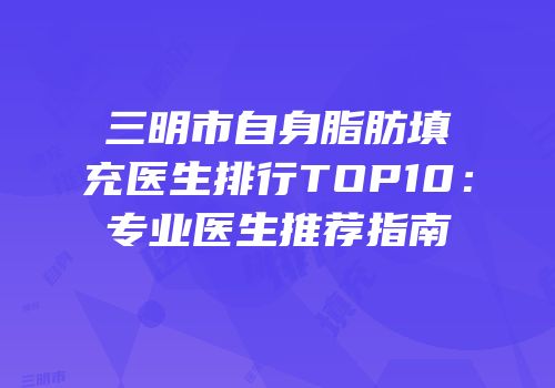 三明市自身脂肪填充医生排行TOP10：专业医生推荐指南