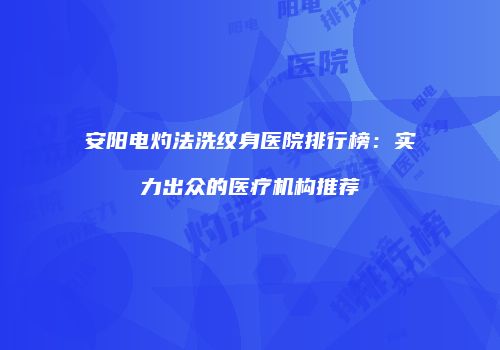 安阳电灼法洗纹身医院排行榜：实力出众的医疗机构推荐