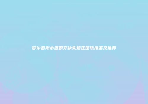 鄂尔多斯市多颗牙缺失矫正医院排名及推荐