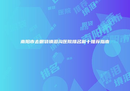 南阳市去眼袋填泪沟医院排名前十推荐指南