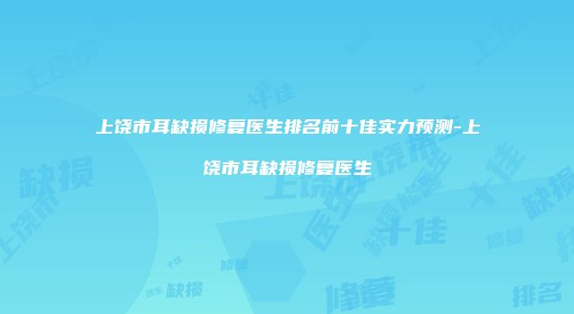 上饶市耳缺损修复医生排名前十佳实力预测-上饶市耳缺损修复医生
