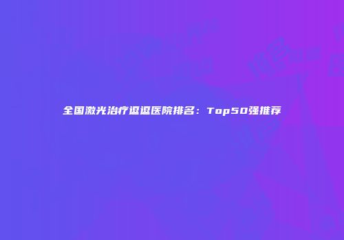 全国激光治疗逗逗医院排名：Top50强推荐