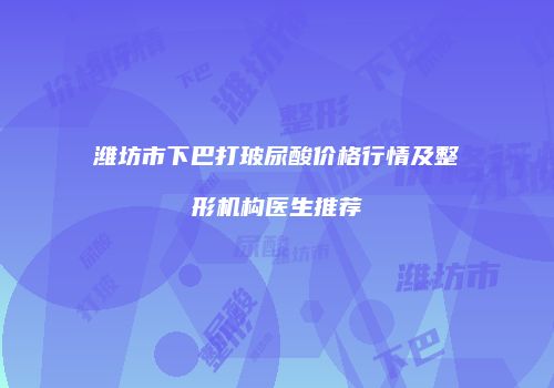 潍坊市下巴打玻尿酸价格行情及整形机构医生推荐