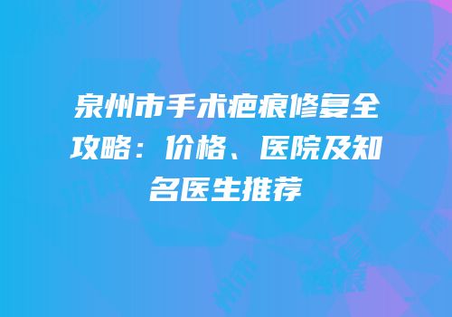 泉州市手术疤痕修复全攻略：价格、医院及知名医生推荐