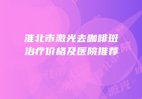 淮北市激光去咖啡斑治疗价格及医院推荐