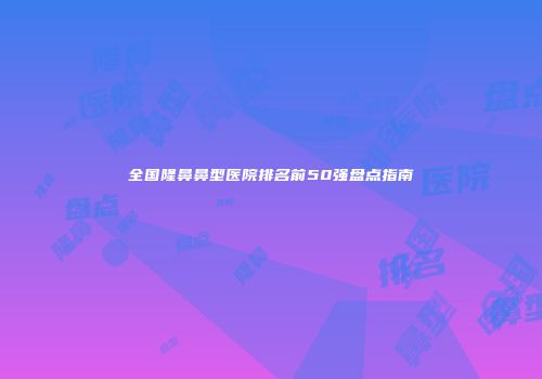 全国隆鼻鼻型医院排名前50强盘点指南