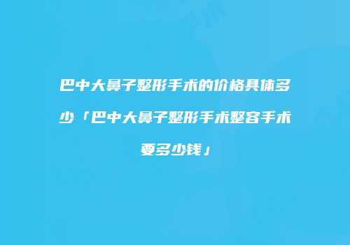 巴中大鼻子整形手术的价格具体多少「巴中大鼻子整形手术整容手术要多少钱」