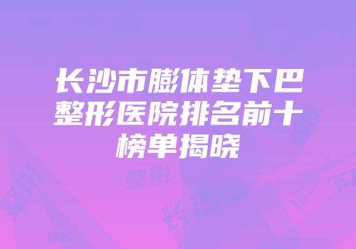 长沙市膨体垫下巴整形医院排名前十榜单揭晓