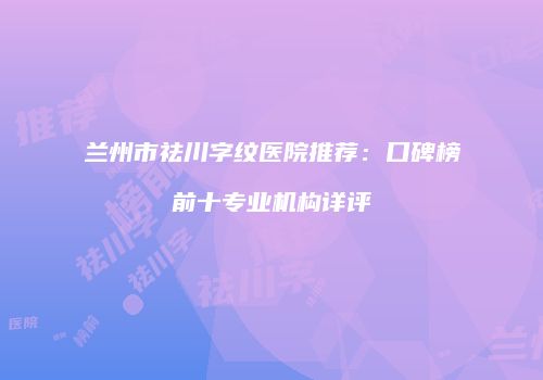 兰州市祛川字纹医院推荐：口碑榜前十专业机构详评