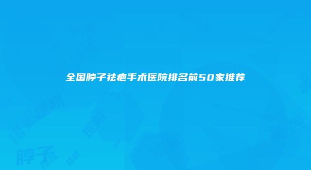 全国脖子祛疤手术医院排名前50家推荐