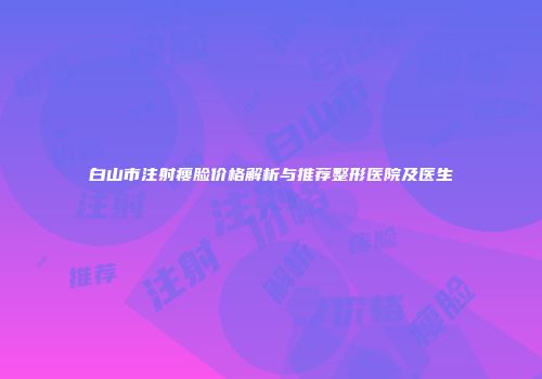 白山市注射瘦脸价格解析与推荐整形医院及医生