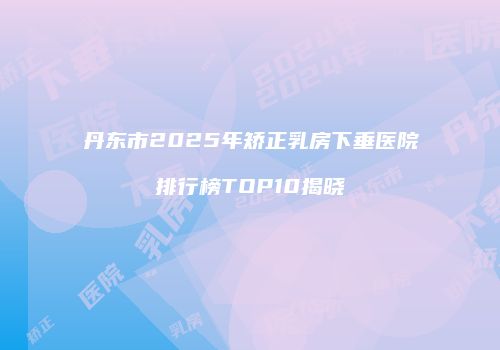 丹东市2025年矫正乳房下垂医院排行榜TOP10揭晓