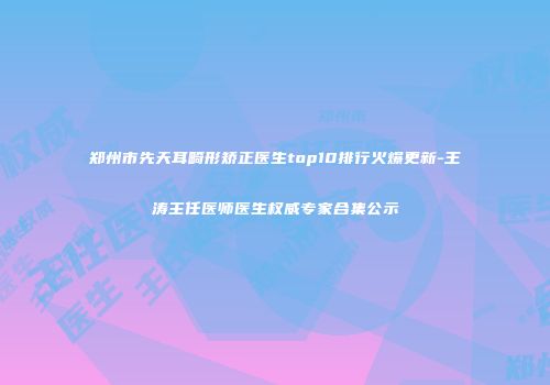 郑州市先天耳畸形矫正医生top10排行火爆更新-王涛主任医师医生权威专家合集公示