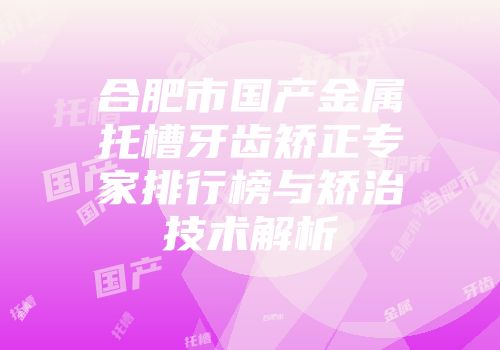 合肥市国产金属托槽牙齿矫正专家排行榜与矫治技术解析