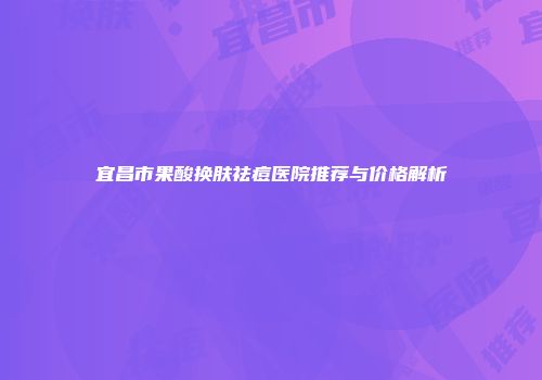 宜昌市果酸换肤祛痘医院推荐与价格解析