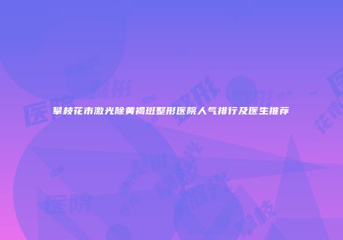 攀枝花市激光除黄褐斑整形医院人气排行及医生推荐