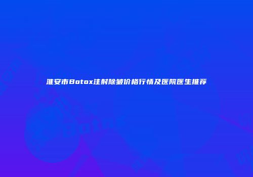 淮安市Botox注射除皱价格行情及医院医生推荐