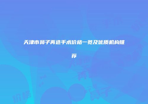 天津市鼻子再造手术价格一览及优质机构推荐