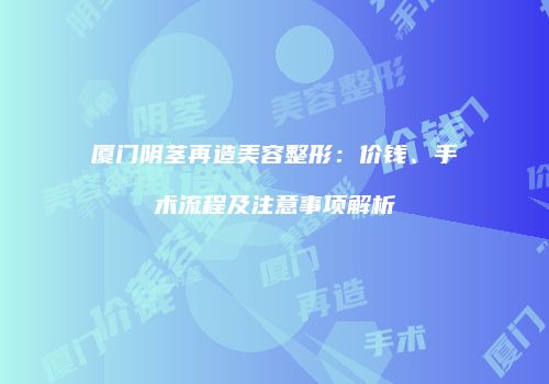 厦门阴茎再造美容整形：价钱、手术流程及注意事项解析