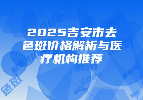 2025吉安市去色斑价格解析与医疗机构推荐