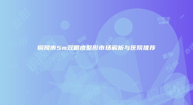 铜陵市5m双眼皮整形市场解析与医院推荐