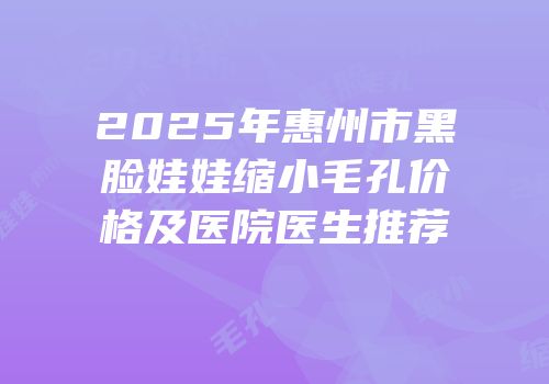 2025年惠州市黑脸娃娃缩小毛孔价格及医院医生推荐