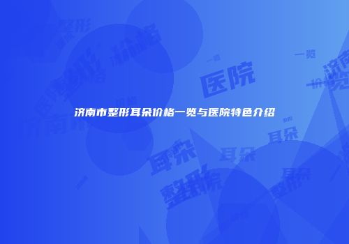 济南市整形耳朵价格一览与医院特色介绍