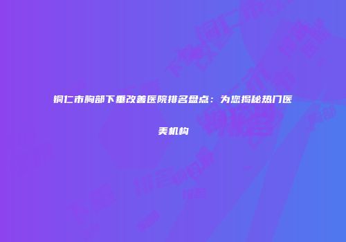 铜仁市胸部下垂改善医院排名盘点：为您揭秘热门医美机构