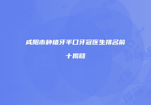 咸阳市种植牙半口牙冠医生排名前十揭晓