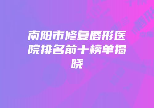 南阳市修复唇形医院排名前十榜单揭晓
