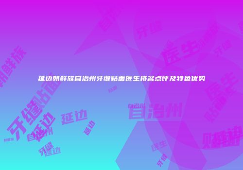 延边朝鲜族自治州牙缝贴面医生排名点评及特色优势