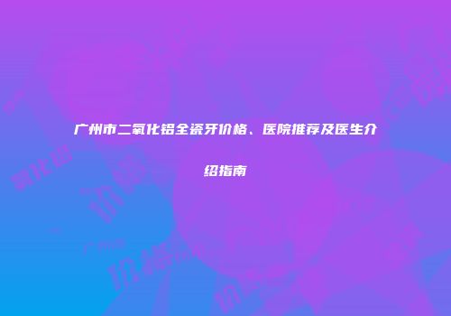 广州市二氧化铝全瓷牙价格、医院推荐及医生介绍指南