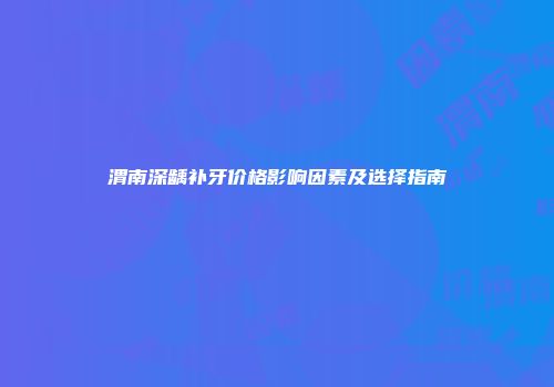 渭南深龋补牙价格影响因素及选择指南