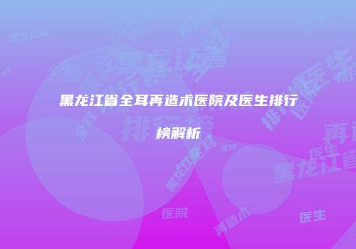 黑龙江省全耳再造术医院及医生排行榜解析