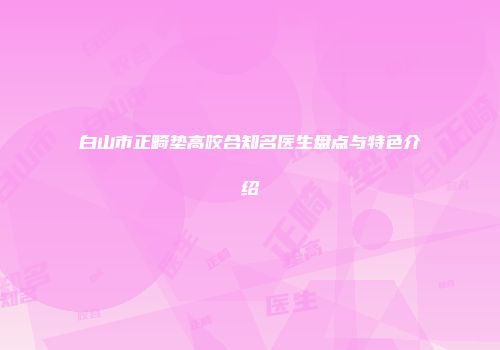 白山市正畸垫高咬合知名医生盘点与特色介绍