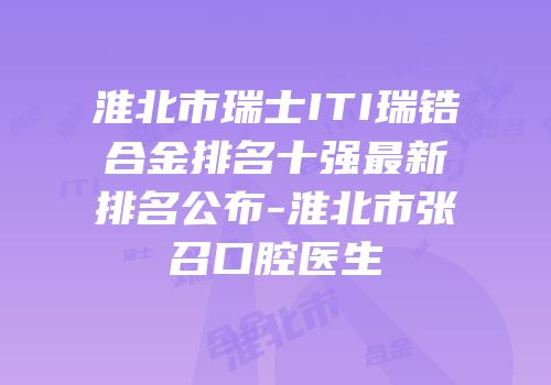 淮北市瑞士ITI瑞锆合金排名十强最新排名公布-淮北市张召口腔医生