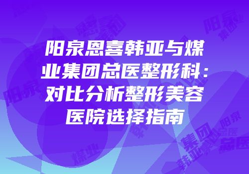 阳泉恩喜韩亚与煤业集团总医整形科：对比分析整形美容医院选择指南