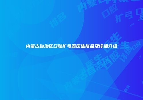 内蒙古自治区口腔扩弓器医生排名及详细介绍