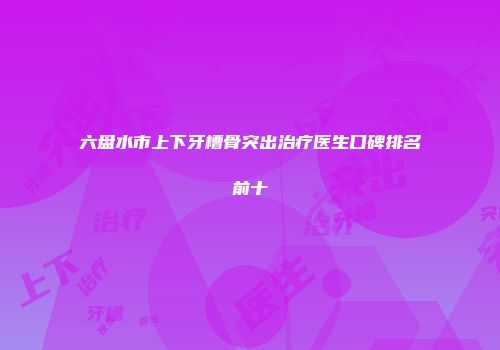 六盘水市上下牙槽骨突出治疗医生口碑排名前十