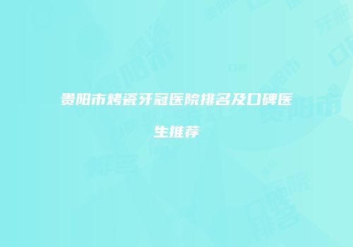 贵阳市烤瓷牙冠医院排名及口碑医生推荐