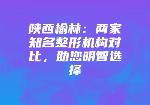 陕西榆林：两家知名整形机构对比，助您明智选择