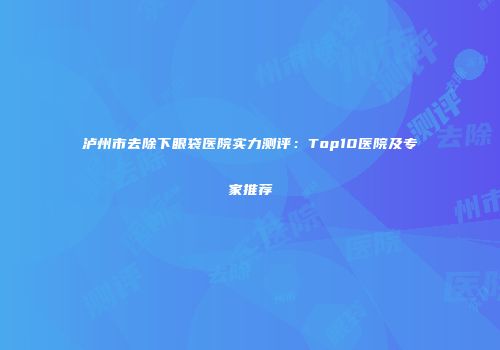 泸州市去除下眼袋医院实力测评：Top10医院及专家推荐