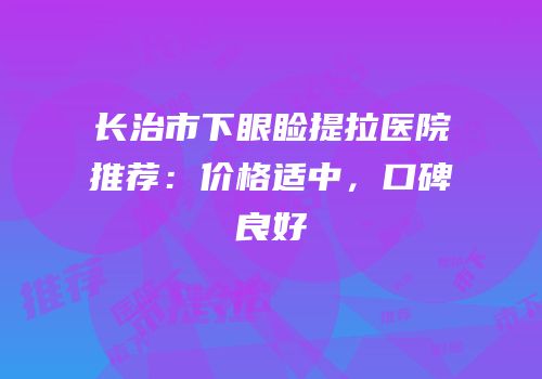 长治市下眼睑提拉医院推荐：价格适中，口碑良好