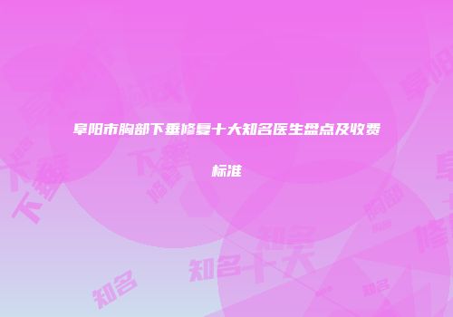 阜阳市胸部下垂修复十大知名医生盘点及收费标准