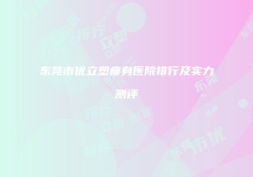 东莞市优立塑瘦身医院排行及实力测评