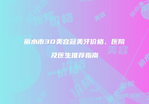 丽水市3D美容冠美牙价格、医院及医生推荐指南