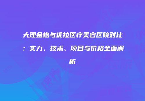 大理金格与优拉医疗美容医院对比：实力、技术、项目与价格全面解析