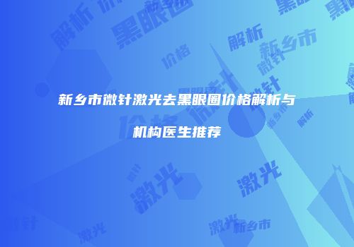 新乡市微针激光去黑眼圈价格解析与机构医生推荐